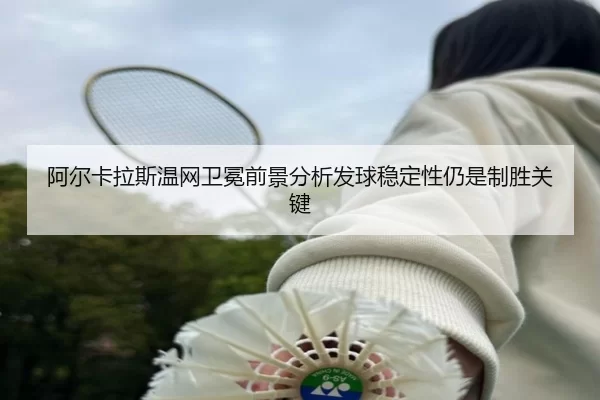 阿尔卡拉斯温网卫冕前景分析发球稳定性仍是制胜关键