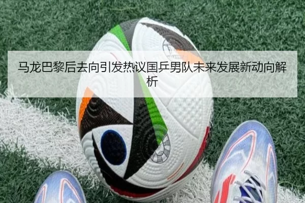 马龙巴黎后去向引发热议国乒男队未来发展新动向解析