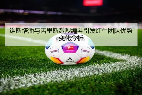维斯塔潘与诺里斯激烈缠斗引发红牛团队优势变化分析